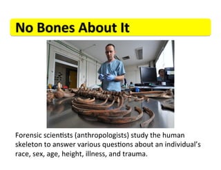 No	
  Bones	
  About	
  It	
  




Forensic	
  scien>sts	
  (anthropologists)	
  study	
  the	
  human	
  
skeleton	
  to	
  answer	
  various	
  ques>ons	
  about	
  an	
  individual’s	
  
race,	
  sex,	
  age,	
  height,	
  illness,	
  and	
  trauma.	
  
 