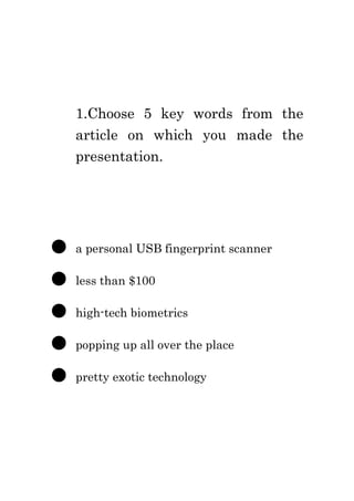 1.Choose 5 key words from the
    article on which you made the
    presentation.




●   a personal USB fingerprint scanner

●   less than $100

●   high-tech biometrics

●   popping up all over the place

●   pretty exotic technology
 