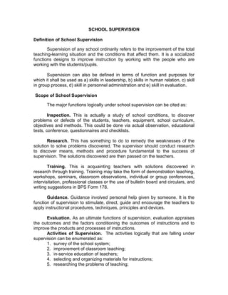 SCHOOL SUPERVISION
Definition of School Supervision
Supervision of any school ordinarily refers to the improvement of the total
teaching-learning situation and the conditions that affect them. It is a socialized
functions designs to improve instruction by working with the people who are
working with the students/pupils.
Supervision can also be defined in terms of function and purposes for
which it shall be used as a) skills in leadership, b) skills in human relation, c) skill
in group process, d) skill in personnel administration and e) skill in evaluation.
Scope of School Supervision
The major functions logically under school supervision can be cited as:
Inspection. This is actually a study of school conditions, to discover
problems or defects of the students, teachers, equipment, school curriculum,
objectives and methods. This could be done via actual observation, educational
tests, conference, questionnaires and checklists.
Research. This has something to do to remedy the weaknesses of the
solution to solve problems discovered. The supervisor should conduct research
to discover means, methods and procedure fundamental to the success of
supervision. The solutions discovered are then passed on the teachers.
Training. This is acquainting teachers with solutions discovered in
research through training. Training may take the form of demonstration teaching,
workshops, seminars, classroom observations, individual or group conferences,
intervisitation, professional classes or the use of bulletin board and circulars, and
writing suggestions in BPS Form 178.
Guidance. Guidance involved personal help given by someone. It is the
function of supervision to stimulate, direct, guide and encourage the teachers to
apply instructional procedures, techniques, principles and devices.
Evaluation. As an ultimate functions of supervision, evaluation appraises
the outcomes and the factors conditioning the outcomes of instructions and to
improve the products and processes of instructions.
Activities of Supervision. The activities logically that are falling under
supervision can be enumerated as:
1. survey of the school system;
2. improvement of classroom teaching;
3. in-service education of teachers;
4. selecting and organizing materials for instructions;
5. researching the problems of teaching;

 