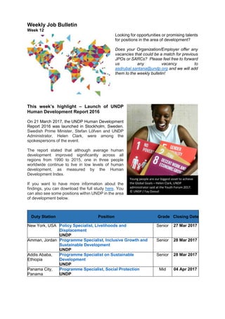 Weekly Job Bulletin
Week 12
Looking for opportunities or promising talents
for positions in the area of development?
Does your Organization/Employer offer any
vacancies that could be a match for previous
JPOs or SARCs? Please feel free to forward
us any vacancy to
asdrubal.santana@undp.org and we will add
them to the weekly bulletin!
This week’s highlight – Launch of UNDP
Human Development Report 2016
On 21 March 2017, the UNDP Human Development
Report 2016 was launched in Stockholm, Sweden.
Swedish Prime Minister, Stefan Löfven and UNDP
Administrator, Helen Clark, were among the
spokespersons of the event.
The report stated that although average human
development improved significantly across all
regions from 1990 to 2015, one in three people
worldwide continue to live in low levels of human
development, as measured by the Human
Development Index.
If you want to have more information about the
findings, you can download the full study here. You
can also see some positions within UNDP in the area
of development below.
Duty Station Position Grade Closing Date
New York, USA Policy Specialist, Livelihoods and
Displacement
UNDP
Senior 27 Mar 2017
Amman, Jordan Programme Specialist, Inclusive Growth and
Sustainable Development
UNDP
Senior 28 Mar 2017
Addis Ababa,
Ethiopia
Programme Specialist on Sustainable
Development
UNDP
Senior 28 Mar 2017
Panama City,
Panama
Programme Specialist, Social Protection
UNDP
Mid 04 Apr 2017
Young people are our biggest asset to achieve
the Global Goals – Helen Clark, UNDP
administrator said at the Youth Forum 2017.
© UNDP / Fay Daoud
 