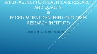 AHRQ (AGENCY FOR HEALTHCARE RESEARCH
AND QUALITY)
&
PCORI (PATIENT-CENTERED OUTCOMES
RESEARCH INSTITUTE)
Aspect of Outcomes Research
 