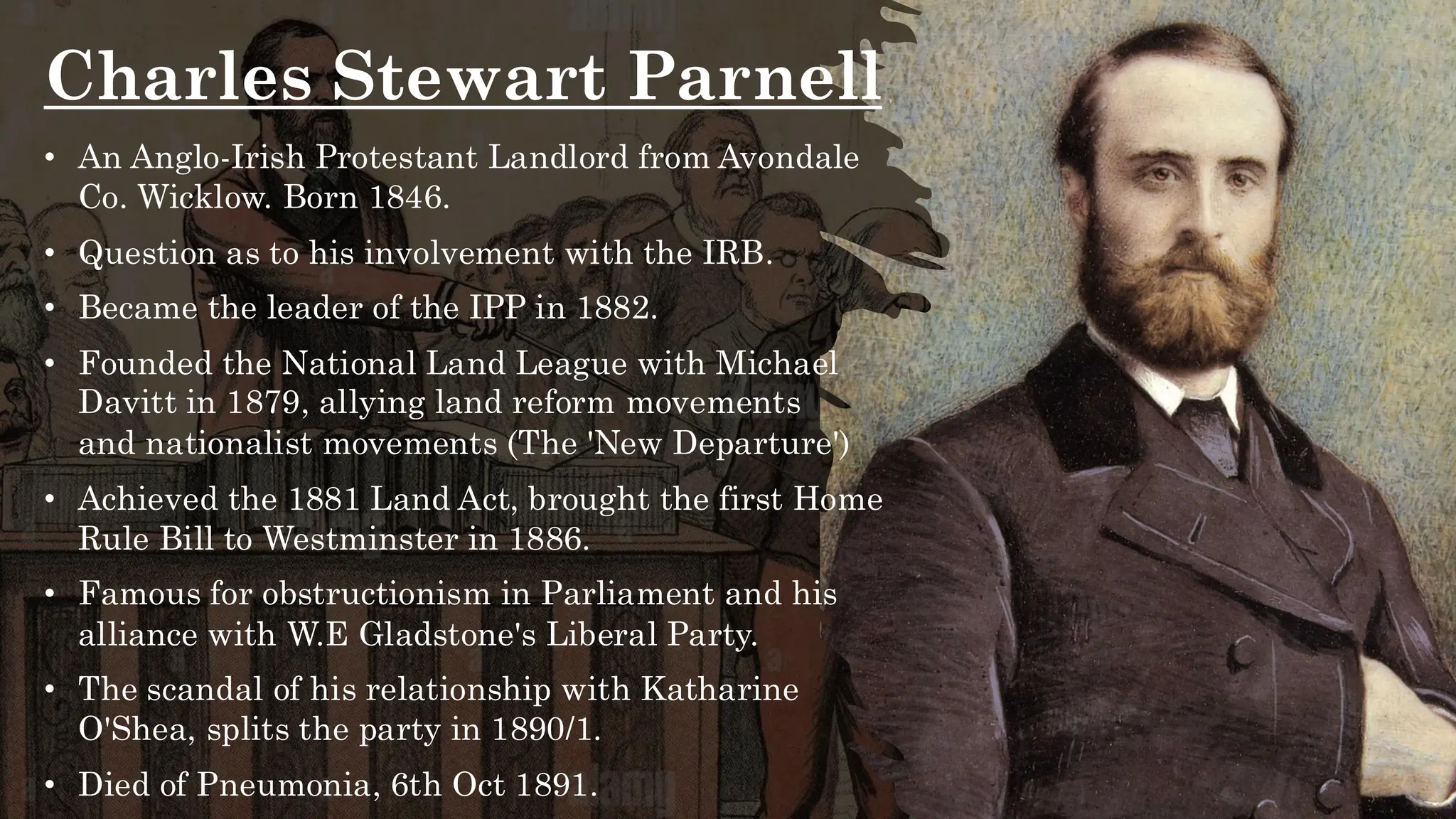 Charles Stewart Parnell
• An Anglo-Irish Protestant Landlord from Avondale
Co. Wicklow. Born 1846.
• Question as to his involvement with the IRB.
• Became the leader of the IPP in 1882.
• Founded the National Land League with Michael
Davitt in 1879, allying land reform movements
and nationalist movements (The 'New Departure')
• Achieved the 1881 Land Act, brought the first Home
Rule Bill to Westminster in 1886.
• Famous for obstructionism in Parliament and his
alliance with W.E Gladstone's Liberal Party.
• The scandal of his relationship with Katharine
O'Shea, splits the party in 1890/1.
• Died of Pneumonia, 6th Oct 1891.
 