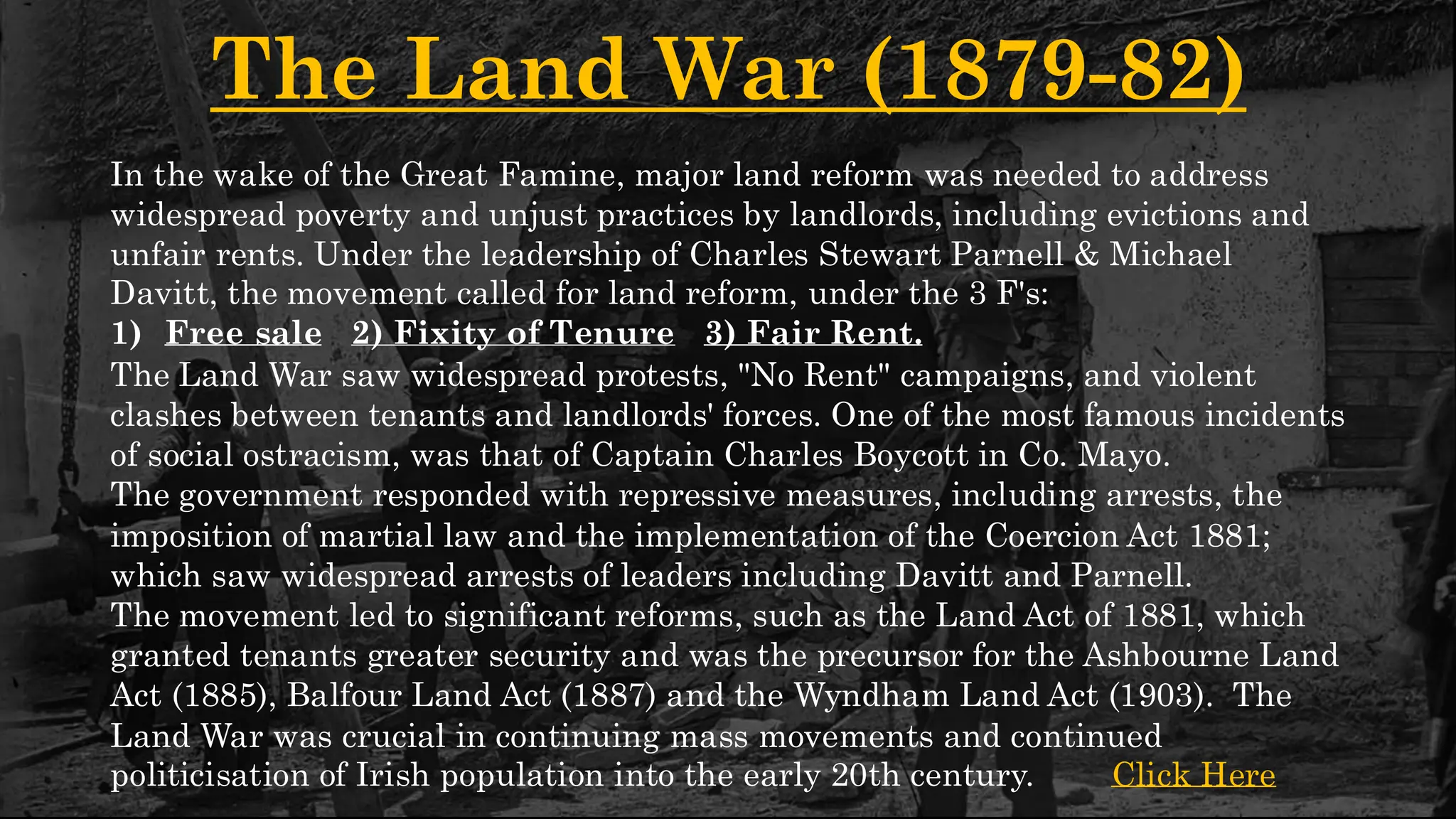 The Land War (1879-82)
In the wake of the Great Famine, major land reform was needed to address
widespread poverty and unjust practices by landlords, including evictions and
unfair rents. Under the leadership of Charles Stewart Parnell & Michael
Davitt, the movement called for land reform, under the 3 F's:
1) Free sale 2) Fixity of Tenure 3) Fair Rent.
The Land War saw widespread protests, "No Rent" campaigns, and violent
clashes between tenants and landlords' forces. One of the most famous incidents
of social ostracism, was that of Captain Charles Boycott in Co. Mayo.
The government responded with repressive measures, including arrests, the
imposition of martial law and the implementation of the Coercion Act 1881;
which saw widespread arrests of leaders including Davitt and Parnell.
The movement led to significant reforms, such as the Land Act of 1881, which
granted tenants greater security and was the precursor for the Ashbourne Land
Act (1885), Balfour Land Act (1887) and the Wyndham Land Act (1903). The
Land War was crucial in continuing mass movements and continued
politicisation of Irish population into the early 20th century. Click Here
 