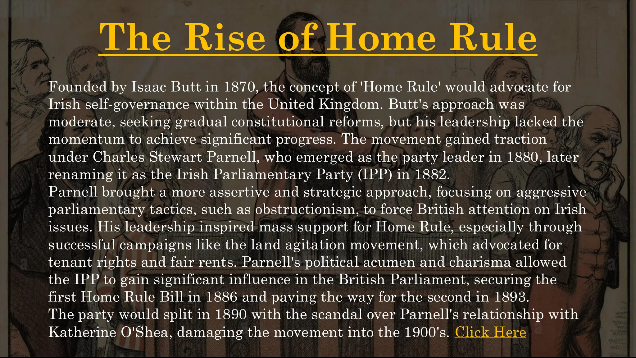 The Rise of Home Rule
Founded by Isaac Butt in 1870, the concept of 'Home Rule' would advocate for
Irish self-governance within the United Kingdom. Butt's approach was
moderate, seeking gradual constitutional reforms, but his leadership lacked the
momentum to achieve significant progress. The movement gained traction
under Charles Stewart Parnell, who emerged as the party leader in 1880, later
renaming it as the Irish Parliamentary Party (IPP) in 1882.
Parnell brought a more assertive and strategic approach, focusing on aggressive
parliamentary tactics, such as obstructionism, to force British attention on Irish
issues. His leadership inspired mass support for Home Rule, especially through
successful campaigns like the land agitation movement, which advocated for
tenant rights and fair rents. Parnell's political acumen and charisma allowed
the IPP to gain significant influence in the British Parliament, securing the
first Home Rule Bill in 1886 and paving the way for the second in 1893.
The party would split in 1890 with the scandal over Parnell's relationship with
Katherine O'Shea, damaging the movement into the 1900's. Click Here
 