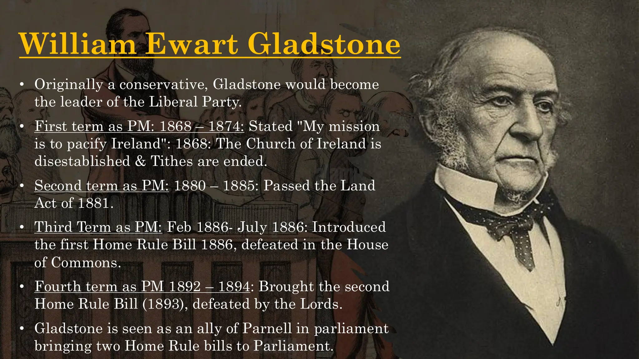 William Ewart Gladstone
• Originally a conservative, Gladstone would become
the leader of the Liberal Party.
• First term as PM: 1868 – 1874: Stated "My mission
is to pacify Ireland": 1868: The Church of Ireland is
disestablished & Tithes are ended.
• Second term as PM: 1880 – 1885: Passed the Land
Act of 1881.
• Third Term as PM: Feb 1886- July 1886: Introduced
the first Home Rule Bill 1886, defeated in the House
of Commons.
• Fourth term as PM 1892 – 1894: Brought the second
Home Rule Bill (1893), defeated by the Lords.
• Gladstone is seen as an ally of Parnell in parliament
bringing two Home Rule bills to Parliament.
 
