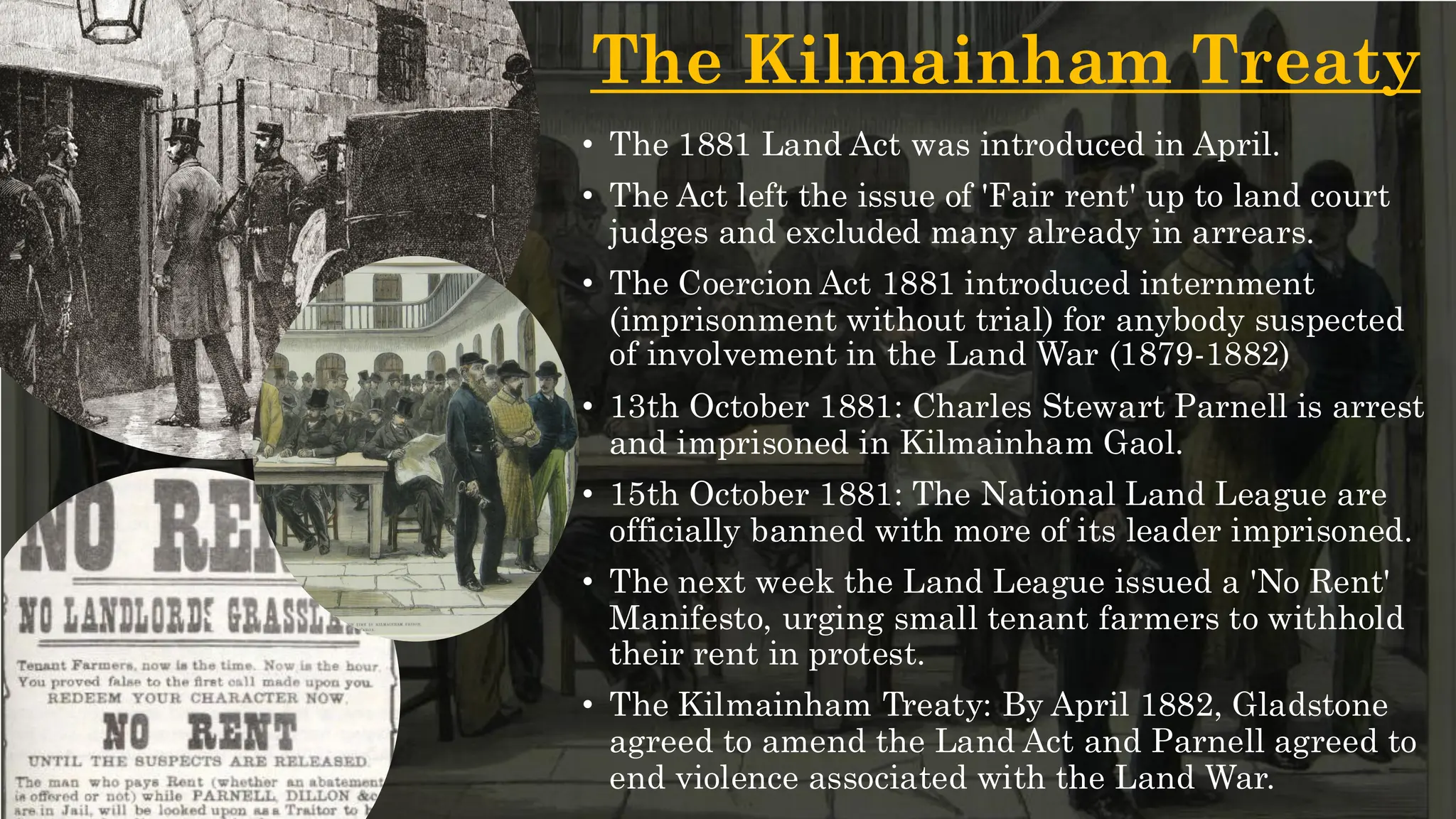 The Kilmainham Treaty
• The 1881 Land Act was introduced in April.
• The Act left the issue of 'Fair rent' up to land court
judges and excluded many already in arrears.
• The Coercion Act 1881 introduced internment
(imprisonment without trial) for anybody suspected
of involvement in the Land War (1879-1882)
• 13th October 1881: Charles Stewart Parnell is arrest
and imprisoned in Kilmainham Gaol.
• 15th October 1881: The National Land League are
officially banned with more of its leader imprisoned.
• The next week the Land League issued a 'No Rent'
Manifesto, urging small tenant farmers to withhold
their rent in protest.
• The Kilmainham Treaty: By April 1882, Gladstone
agreed to amend the Land Act and Parnell agreed to
end violence associated with the Land War.
 