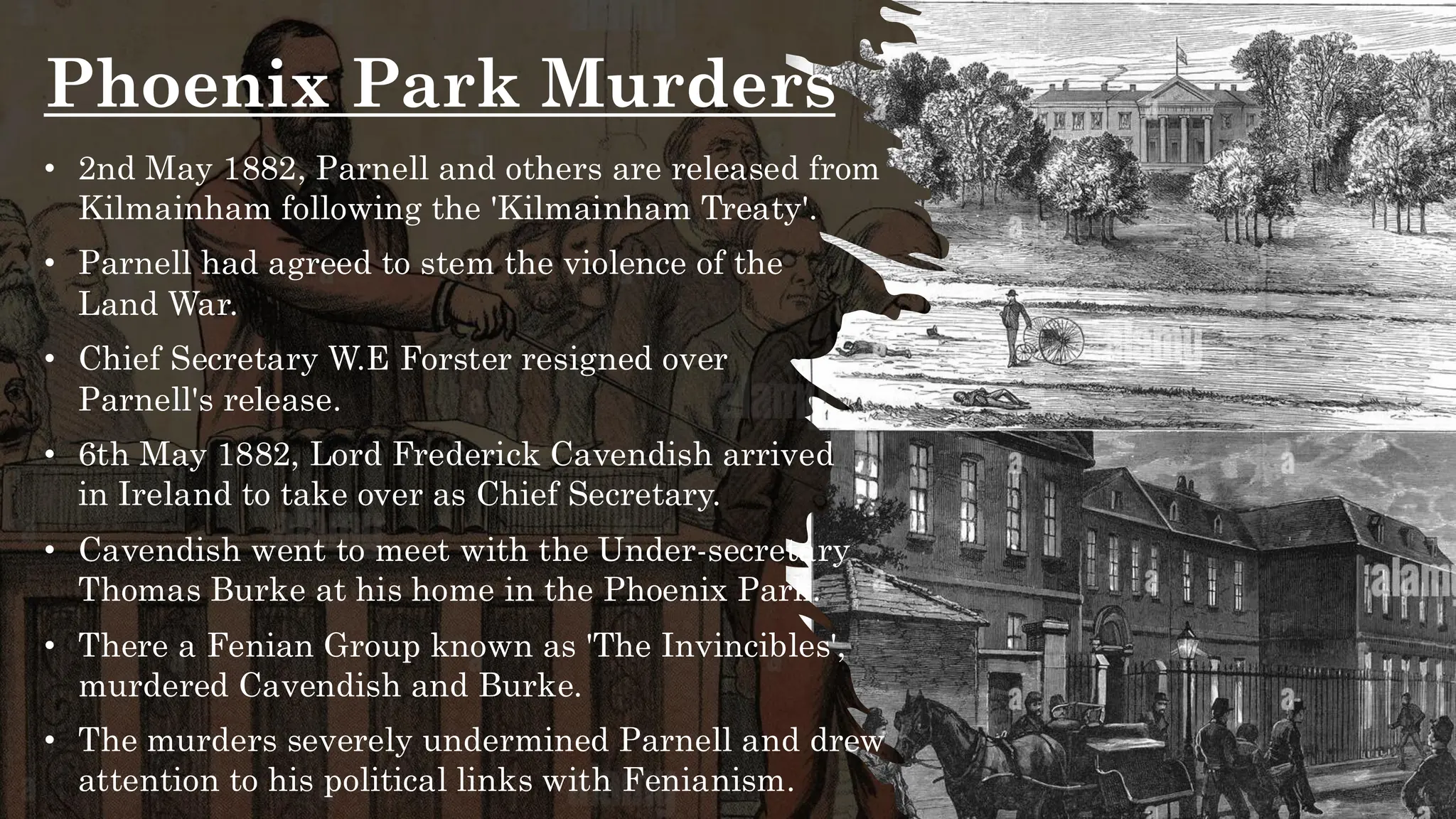 Phoenix Park Murders
• 2nd May 1882, Parnell and others are released from
Kilmainham following the 'Kilmainham Treaty'.
• Parnell had agreed to stem the violence of the
Land War.
• Chief Secretary W.E Forster resigned over
Parnell's release.
• 6th May 1882, Lord Frederick Cavendish arrived
in Ireland to take over as Chief Secretary.
• Cavendish went to meet with the Under-secretary
Thomas Burke at his home in the Phoenix Park.
• There a Fenian Group known as 'The Invincibles',
murdered Cavendish and Burke.
• The murders severely undermined Parnell and drew
attention to his political links with Fenianism.
 