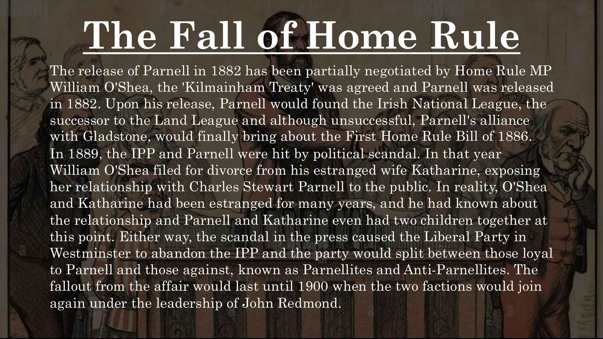 The Fall of Home Rule
The release of Parnell in 1882 has been partially negotiated by Home Rule MP
William O'Shea, the 'Kilmainham Treaty' was agreed and Parnell was released
in 1882. Upon his release, Parnell would found the Irish National League, the
successor to the Land League and although unsuccessful, Parnell's alliance
with Gladstone, would finally bring about the First Home Rule Bill of 1886.
In 1889, the IPP and Parnell were hit by political scandal. In that year
William O'Shea filed for divorce from his estranged wife Katharine, exposing
her relationship with Charles Stewart Parnell to the public. In reality, O'Shea
and Katharine had been estranged for many years, and he had known about
the relationship and Parnell and Katharine even had two children together at
this point. Either way, the scandal in the press caused the Liberal Party in
Westminster to abandon the IPP and the party would split between those loyal
to Parnell and those against, known as Parnellites and Anti-Parnellites. The
fallout from the affair would last until 1900 when the two factions would join
again under the leadership of John Redmond.
 
