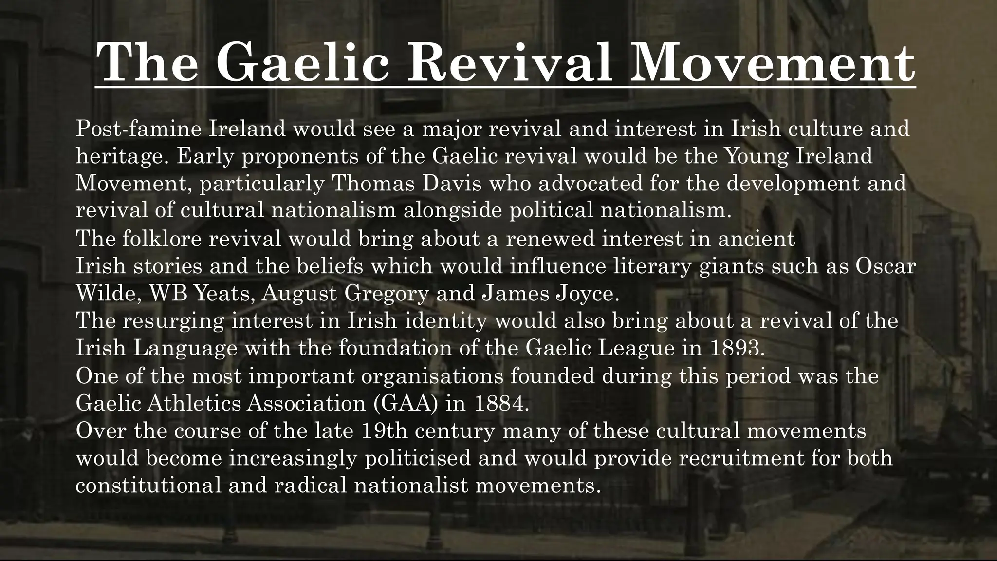 The Gaelic Revival Movement
Post-famine Ireland would see a major revival and interest in Irish culture and
heritage. Early proponents of the Gaelic revival would be the Young Ireland
Movement, particularly Thomas Davis who advocated for the development and
revival of cultural nationalism alongside political nationalism.
The folklore revival would bring about a renewed interest in ancient
Irish stories and the beliefs which would influence literary giants such as Oscar
Wilde, WB Yeats, August Gregory and James Joyce.
The resurging interest in Irish identity would also bring about a revival of the
Irish Language with the foundation of the Gaelic League in 1893.
One of the most important organisations founded during this period was the
Gaelic Athletics Association (GAA) in 1884.
Over the course of the late 19th century many of these cultural movements
would become increasingly politicised and would provide recruitment for both
constitutional and radical nationalist movements.
 