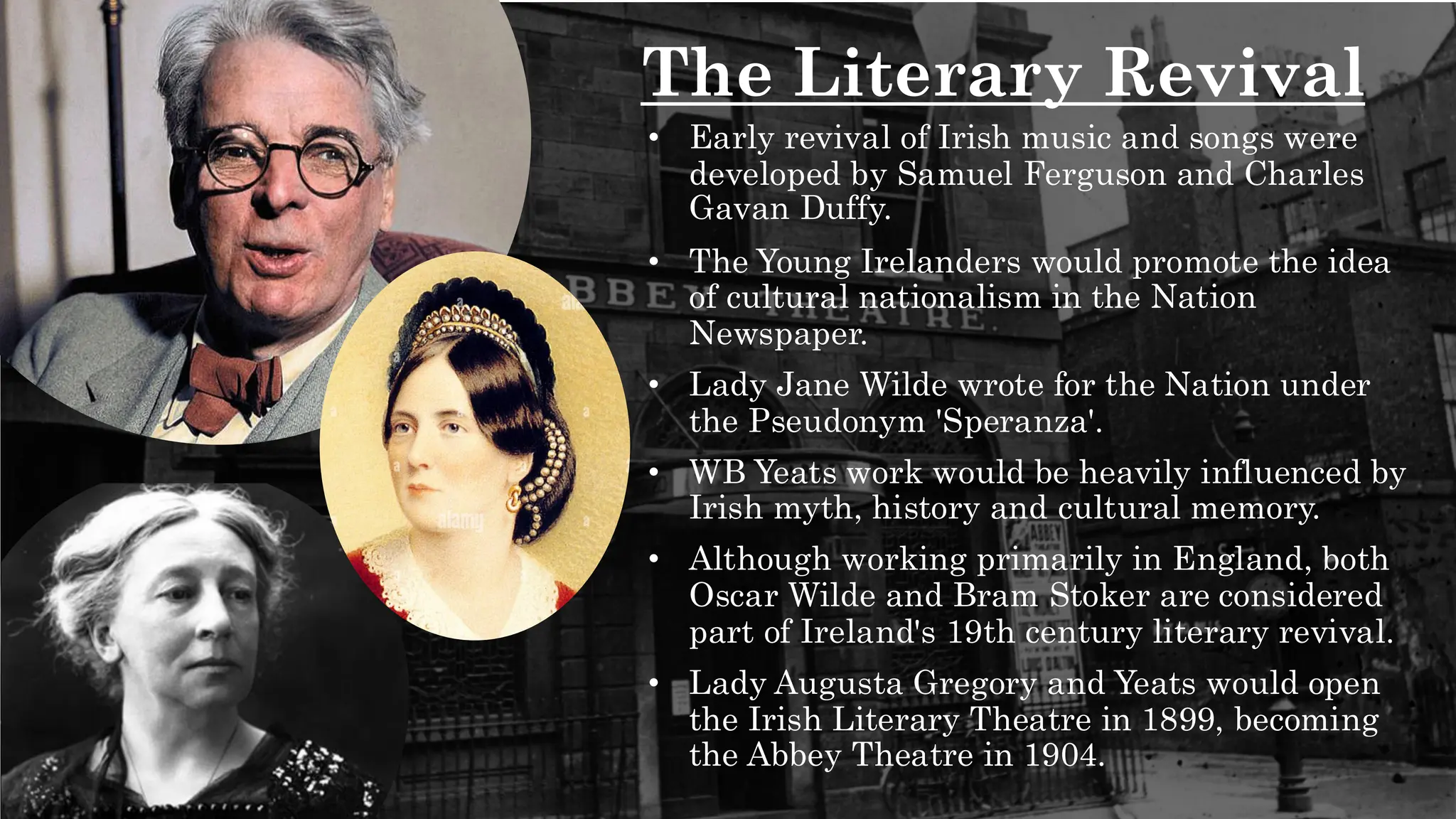 The Literary Revival
• Early revival of Irish music and songs were
developed by Samuel Ferguson and Charles
Gavan Duffy.
• The Young Irelanders would promote the idea
of cultural nationalism in the Nation
Newspaper.
• Lady Jane Wilde wrote for the Nation under
the Pseudonym 'Speranza'.
• WB Yeats work would be heavily influenced by
Irish myth, history and cultural memory.
• Although working primarily in England, both
Oscar Wilde and Bram Stoker are considered
part of Ireland's 19th century literary revival.
• Lady Augusta Gregory and Yeats would open
the Irish Literary Theatre in 1899, becoming
the Abbey Theatre in 1904.
 