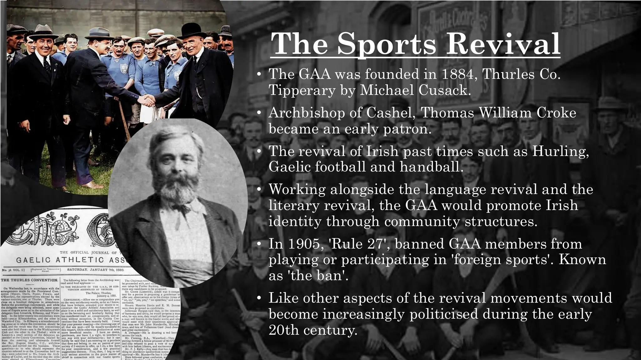 The Sports Revival
• The GAA was founded in 1884, Thurles Co.
Tipperary by Michael Cusack.
• Archbishop of Cashel, Thomas William Croke
became an early patron.
• The revival of Irish past times such as Hurling,
Gaelic football and handball.
• Working alongside the language revival and the
literary revival, the GAA would promote Irish
identity through community structures.
• In 1905, 'Rule 27', banned GAA members from
playing or participating in 'foreign sports'. Known
as 'the ban'.
• Like other aspects of the revival movements would
become increasingly politicised during the early
20th century.
 
