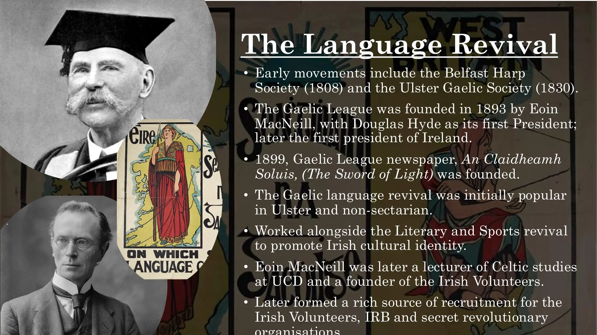The Language Revival
• Early movements include the Belfast Harp
Society (1808) and the Ulster Gaelic Society (1830).
• The Gaelic League was founded in 1893 by Eoin
MacNeill, with Douglas Hyde as its first President;
later the first president of Ireland.
• 1899, Gaelic League newspaper, An Claidheamh
Soluis, (The Sword of Light) was founded.
• The Gaelic language revival was initially popular
in Ulster and non-sectarian.
• Worked alongside the Literary and Sports revival
to promote Irish cultural identity.
• Eoin MacNeill was later a lecturer of Celtic studies
at UCD and a founder of the Irish Volunteers.
• Later formed a rich source of recruitment for the
Irish Volunteers, IRB and secret revolutionary
 
