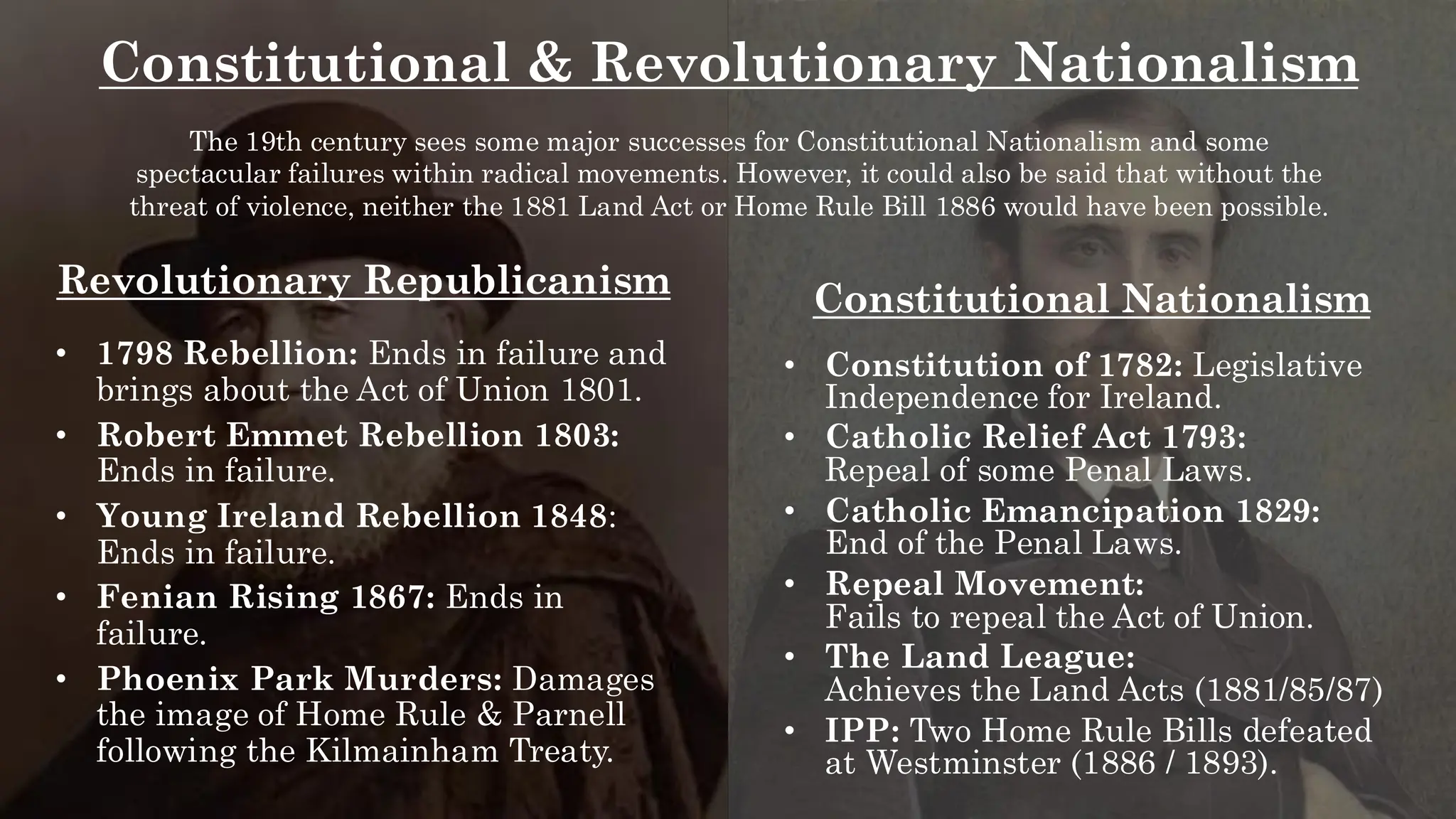 Constitutional & Revolutionary Nationalism
The 19th century sees some major successes for Constitutional Nationalism and some
spectacular failures within radical movements. However, it could also be said that without the
threat of violence, neither the 1881 Land Act or Home Rule Bill 1886 would have been possible.
Constitutional Nationalism
• Constitution of 1782: Legislative
Independence for Ireland.
• Catholic Relief Act 1793:
Repeal of some Penal Laws.
• Catholic Emancipation 1829:
End of the Penal Laws.
• Repeal Movement:
Fails to repeal the Act of Union.
• The Land League:
Achieves the Land Acts (1881/85/87)
• IPP: Two Home Rule Bills defeated
at Westminster (1886 / 1893).
Revolutionary Republicanism
• 1798 Rebellion: Ends in failure and
brings about the Act of Union 1801.
• Robert Emmet Rebellion 1803:
Ends in failure.
• Young Ireland Rebellion 1848:
Ends in failure.
• Fenian Rising 1867: Ends in
failure.
• Phoenix Park Murders: Damages
the image of Home Rule & Parnell
following the Kilmainham Treaty.
 