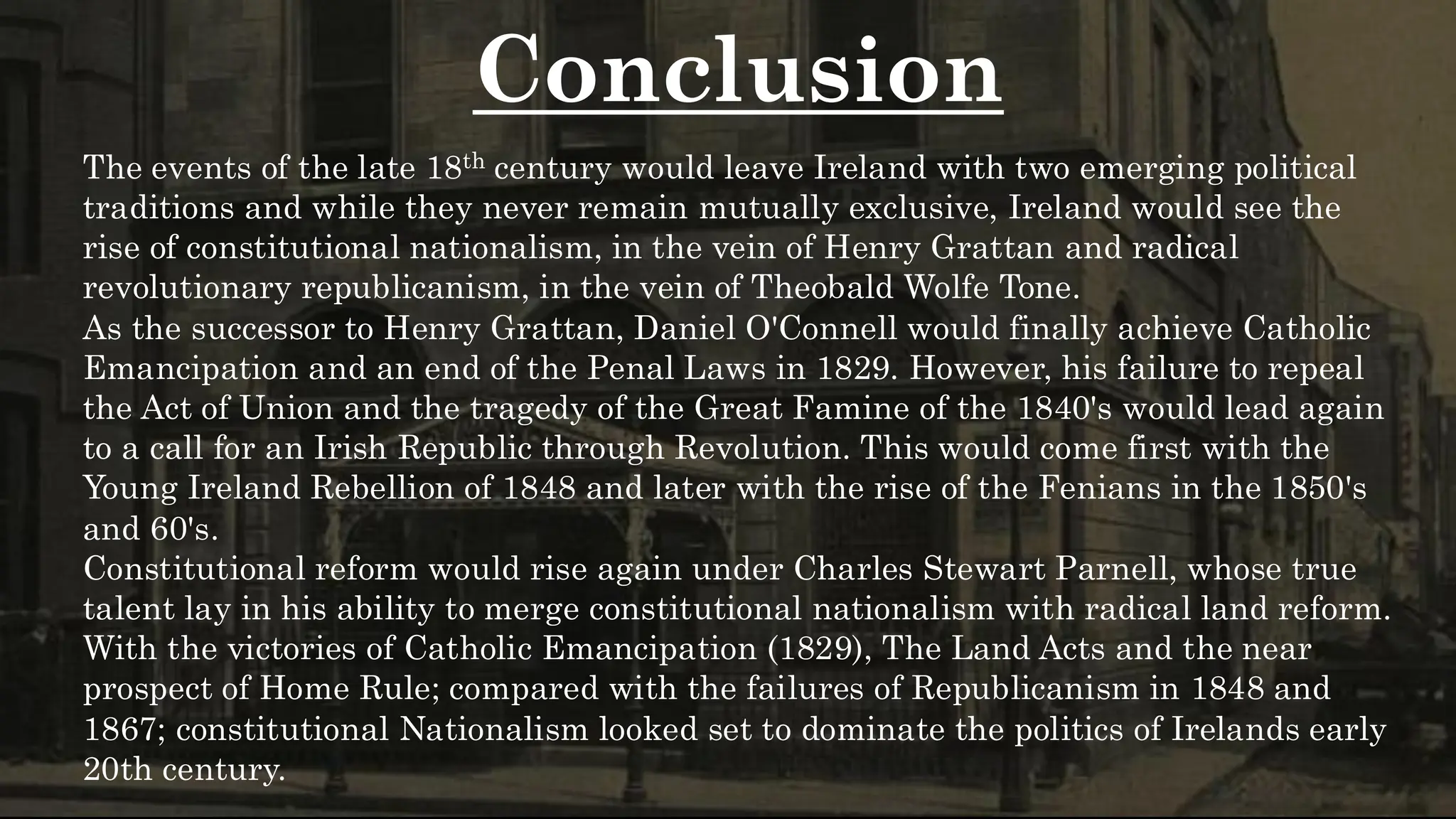 Conclusion
The events of the late 18th century would leave Ireland with two emerging political
traditions and while they never remain mutually exclusive, Ireland would see the
rise of constitutional nationalism, in the vein of Henry Grattan and radical
revolutionary republicanism, in the vein of Theobald Wolfe Tone.
As the successor to Henry Grattan, Daniel O'Connell would finally achieve Catholic
Emancipation and an end of the Penal Laws in 1829. However, his failure to repeal
the Act of Union and the tragedy of the Great Famine of the 1840's would lead again
to a call for an Irish Republic through Revolution. This would come first with the
Young Ireland Rebellion of 1848 and later with the rise of the Fenians in the 1850's
and 60's.
Constitutional reform would rise again under Charles Stewart Parnell, whose true
talent lay in his ability to merge constitutional nationalism with radical land reform.
With the victories of Catholic Emancipation (1829), The Land Acts and the near
prospect of Home Rule; compared with the failures of Republicanism in 1848 and
1867; constitutional Nationalism looked set to dominate the politics of Irelands early
20th century.
 