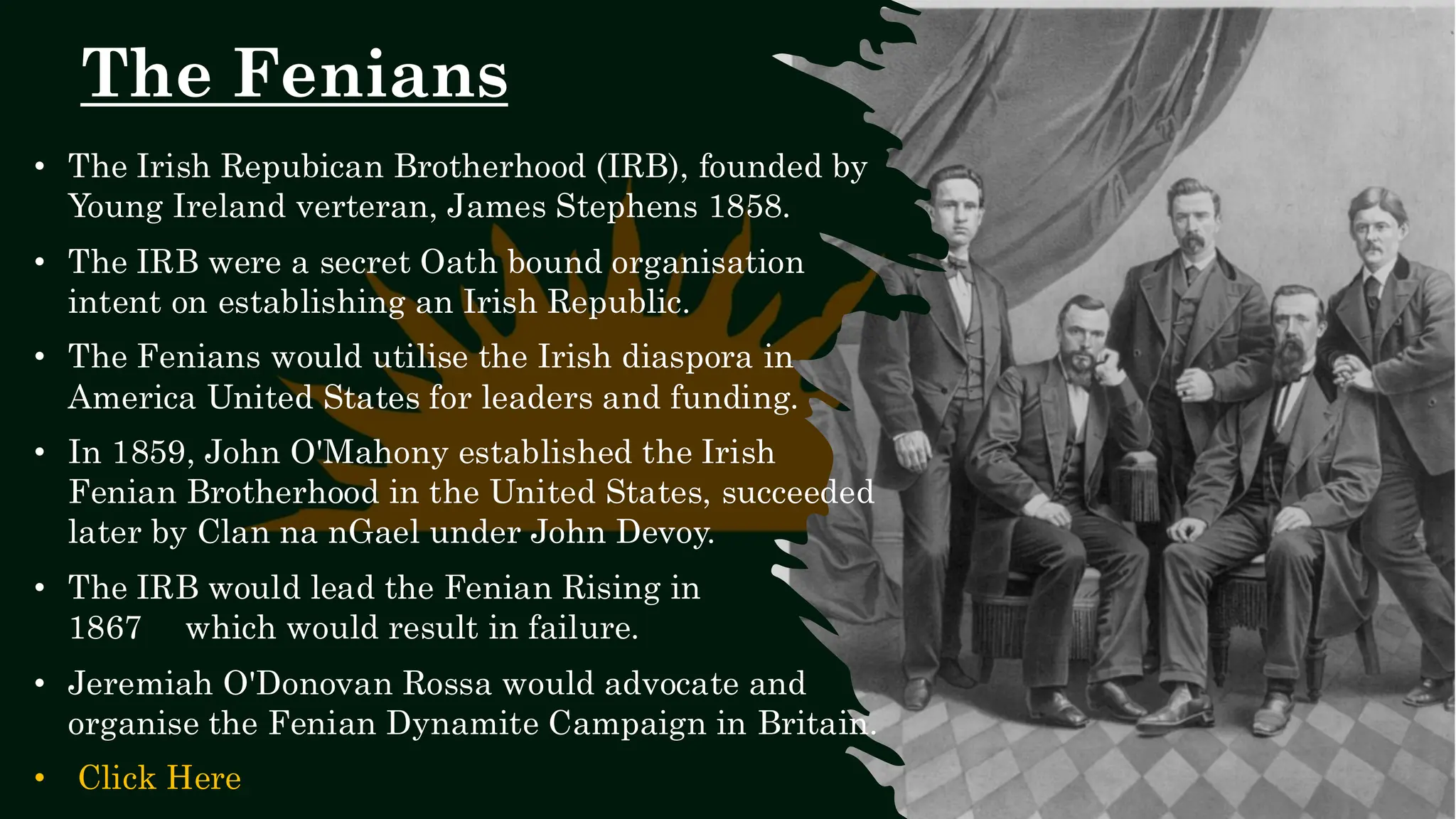 The Fenians
• The Irish Repubican Brotherhood (IRB), founded by
Young Ireland verteran, James Stephens 1858.
• The IRB were a secret Oath bound organisation
intent on establishing an Irish Republic.
• The Fenians would utilise the Irish diaspora in
America United States for leaders and funding.
• In 1859, John O'Mahony established the Irish
Fenian Brotherhood in the United States, succeeded
later by Clan na nGael under John Devoy.
• The IRB would lead the Fenian Rising in
1867 which would result in failure.
• Jeremiah O'Donovan Rossa would advocate and
organise the Fenian Dynamite Campaign in Britain.
• Click Here
 