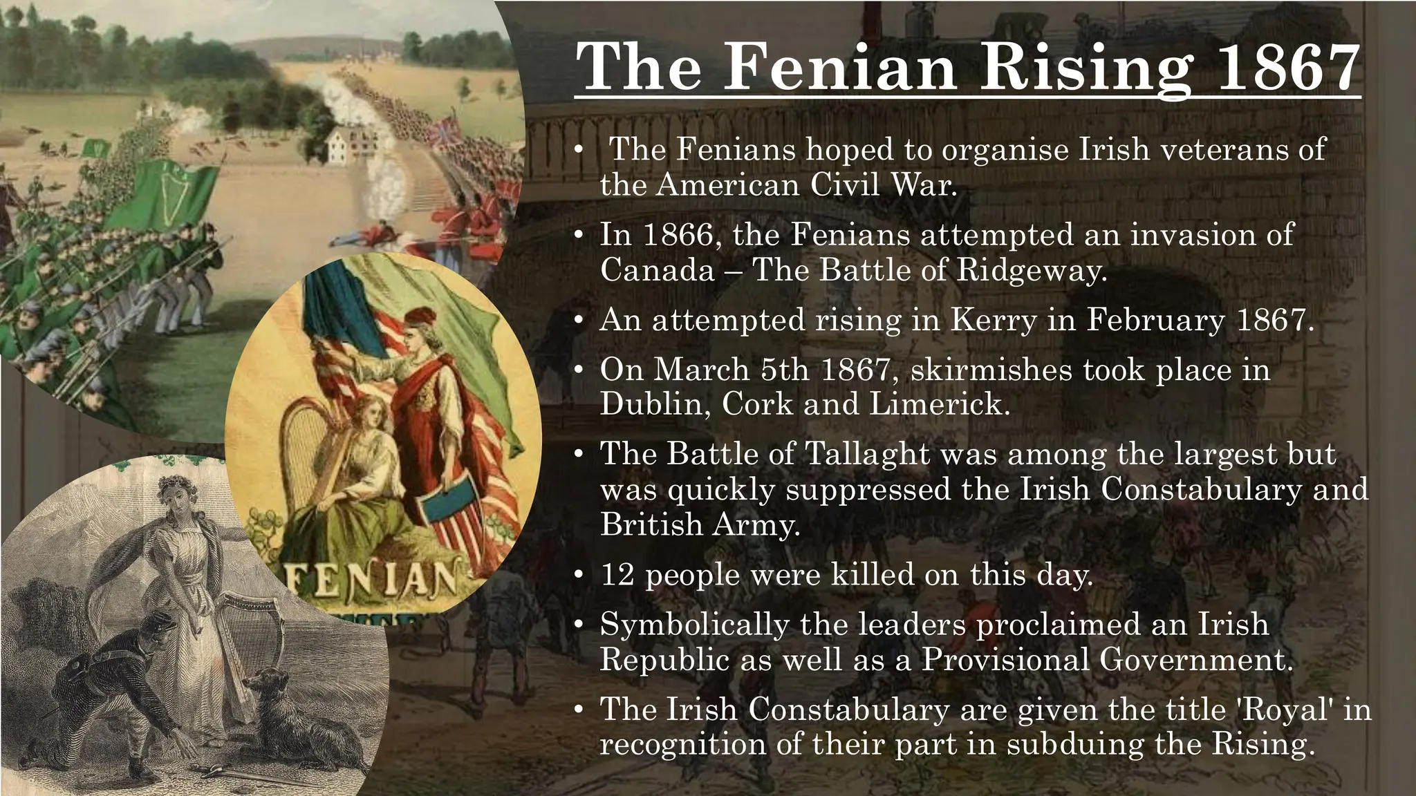 The Fenian Rising 1867
• The Fenians hoped to organise Irish veterans of
the American Civil War.
• In 1866, the Fenians attempted an invasion of
Canada – The Battle of Ridgeway.
• An attempted rising in Kerry in February 1867.
• On March 5th 1867, skirmishes took place in
Dublin, Cork and Limerick.
• The Battle of Tallaght was among the largest but
was quickly suppressed the Irish Constabulary and
British Army.
• 12 people were killed on this day.
• Symbolically the leaders proclaimed an Irish
Republic as well as a Provisional Government.
• The Irish Constabulary are given the title 'Royal' in
recognition of their part in subduing the Rising.
 