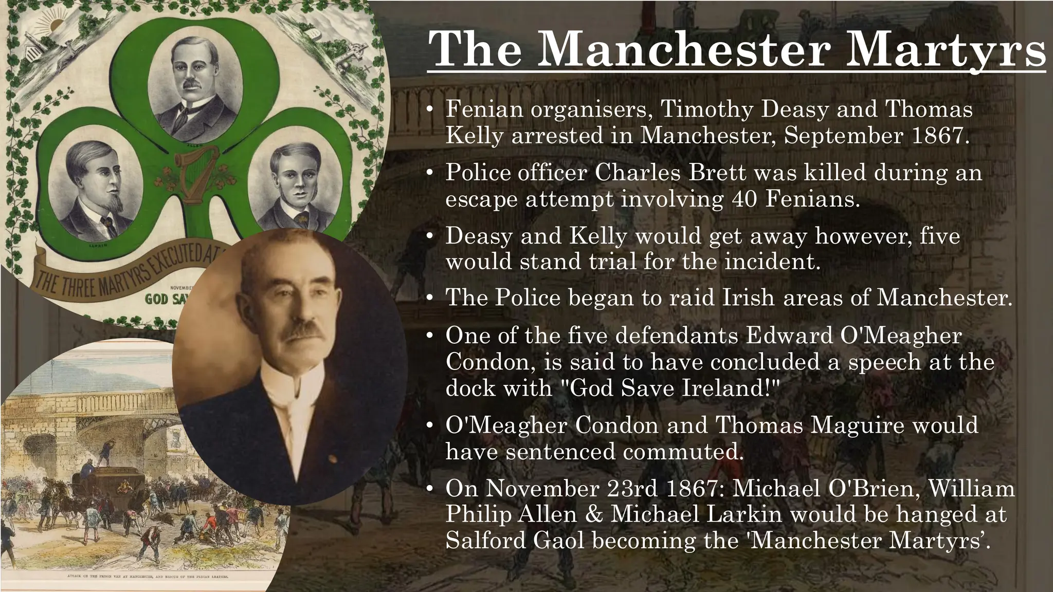 The Manchester Martyrs
• Fenian organisers, Timothy Deasy and Thomas
Kelly arrested in Manchester, September 1867.
• Police officer Charles Brett was killed during an
escape attempt involving 40 Fenians.
• Deasy and Kelly would get away however, five
would stand trial for the incident.
• The Police began to raid Irish areas of Manchester.
• One of the five defendants Edward O'Meagher
Condon, is said to have concluded a speech at the
dock with "God Save Ireland!"
• O'Meagher Condon and Thomas Maguire would
have sentenced commuted.
• On November 23rd 1867: Michael O'Brien, William
Philip Allen & Michael Larkin would be hanged at
Salford Gaol becoming the 'Manchester Martyrs’.
 