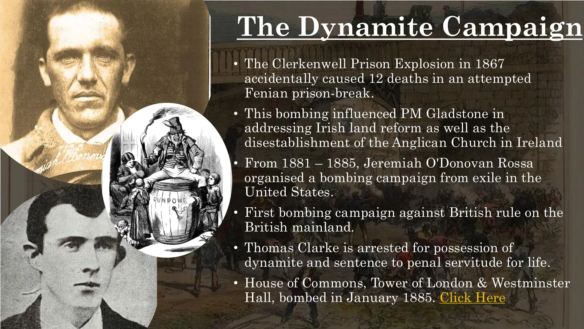 The Dynamite Campaign
• The Clerkenwell Prison Explosion in 1867
accidentally caused 12 deaths in an attempted
Fenian prison-break.
• This bombing influenced PM Gladstone in
addressing Irish land reform as well as the
disestablishment of the Anglican Church in Ireland
• From 1881 – 1885, Jeremiah O'Donovan Rossa
organised a bombing campaign from exile in the
United States.
• First bombing campaign against British rule on the
British mainland.
• Thomas Clarke is arrested for possession of
dynamite and sentence to penal servitude for life.
• House of Commons, Tower of London & Westminster
Hall, bombed in January 1885. Click Here
 