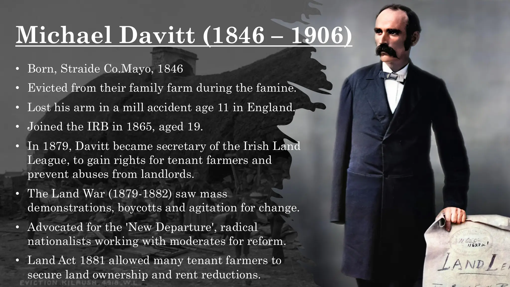 Michael Davitt (1846 – 1906)
• Born, Straide Co.Mayo, 1846
• Evicted from their family farm during the famine.
• Lost his arm in a mill accident age 11 in England.
• Joined the IRB in 1865, aged 19.
• In 1879, Davitt became secretary of the Irish Land
League, to gain rights for tenant farmers and
prevent abuses from landlords.
• The Land War (1879-1882) saw mass
demonstrations, boycotts and agitation for change.
• Advocated for the 'New Departure', radical
nationalists working with moderates for reform.
• Land Act 1881 allowed many tenant farmers to
secure land ownership and rent reductions.
 