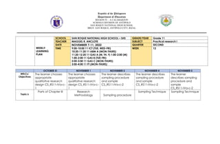 Republic of the Philippines
Department of Education
REGION IV – A CALABARZON
SCHOOLS DIVISION OF ANTIPOLO
SAN ROQUE NATIONAL HIGH SCHOOL
BRGY. SAN ROQUE, ANTIPOLO CITY, RIZAL
WEEKLY
LEARNING
PLAN
SCHOOL SAN ROQUE NATIONAL HIGH SCHOOL – SHS GRADE/YEAR Grade 11
TEACHER MAGGEL R. ANCLOTE SUBJECT Practical research i
DATE NOVEMBER 7-11, 2022 QUARTER SECOND
TIME 9:00-10:00 11 ICT (TUE. WED-FRI)
10:20-11:20 11 ABM A (MON-THURS)
11:20-12:20 11 GAS A (M, TH, F) 1:00-2:00 (M)
1:00-2:00 11 GAS B (TUE-FRI)
2:00-3:00 11 GAS C (MON-THURS)
3:00-4:00 11 FT (MON-THURS)
WEEK 12
OCTOBER 31 NOVEMBER 1 NOVEMBER 3 NOVEMBER 4 NOVEMBER 5
MELCs/
Objectives
The learner chooses
appropriate
qualitative research
design CS_RS11-IVa-c-
1
The learner chooses
appropriate
qualitative research
design CS_RS11-IVa-c-
1
The learner describes
sampling procedure
and sample
CS_RS11-IVa-c-2
The learner describes
sampling procedure
and sample
CS_RS11-IVa-c-2
The learner
describes sampling
procedure and
sample
CS_RS11-IVa-c-2
Topic/s
Parts of Chapter III Research
Methodology Sampling procedure
Sampling Technique Sampling Technique
 