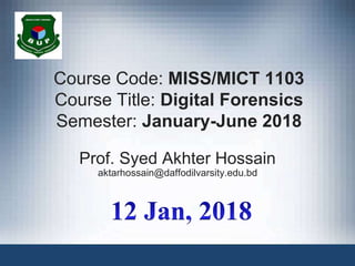 Course Code: MISS/MICT 1103
Course Title: Digital Forensics
Semester: January-June 2018
Prof. Syed Akhter Hossain
aktarhossain@daffodilvarsity.edu.bd
 