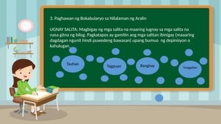 2
3. Paghawan ng Bokabularyo sa Nilalaman ng Aralin
UGNAY SALITA: Magbigay ng mga salita na maaring iugnay sa mga salita na
nasa gitna ng bilog. Pagkatapos ay gamitin ang mga salitan ibinigay (maaaring
dagdagan ngunit hindi puwedeng bawasan) upang bumuo ng depinisyon o
kahulugan.
Tauhan
Tagpuan Banghay Tunggalian
 