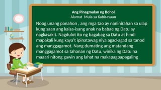 2
Ang Pinagmulan ng Bohol
Alamat Mula sa Kabisayaan
Noog unang panahon , ang mga tao ay naninirahan sa ulap
kung saan ang kaisa-isang anak na babae ng Datu ay
nagkasakit. Nagdulot ito ng bagabag sa Datu at hindi
mapakali kung kaya’t ipinatawag niya agad-agad sa tanod
ang manggagamot. Nang dumating ang matandang
manggagamot sa tahanan ng Datu, winika ng Datu na
maaari nitong gawin ang lahat na makapagpapagaling
 