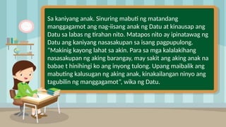 2
Sa kaniyang anak. Sinuring mabuti ng matandang
manggagamot ang nag-iisang anak ng Datu at kinausap ang
Datu sa labas ng tirahan nito. Matapos nito ay ipinatawag ng
Datu ang kaniyang nasasakupan sa isang pagpupulong.
“Makinig kayong lahat sa akin. Para sa mga kalalakihang
nasasakupan ng aking barangay, may sakit ang aking anak na
babae t hinihingi ko ang inyong tulong. Upang maibalik ang
mabuting kalusugan ng aking anak, kinakailangan ninyo ang
tagubilin ng manggagamot”, wika ng Datu.
 