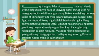 2
Si__________ ay isang na lider at_________ na ama. Handa
siyang magsakripisyo para sa kanyang anak. Ipinag-utos ng
manggagamot na dalhin ang anak ng Datu sa malaking puno ng
Balite at ipinahukay ang mga lupang nakapaligid sa ugat nito.
Agad na sinunod ito ng mga kalalakihan tanda ng kanilang
pagmamahal sa kanilang Datu. Binuhat nila ang anak ng Datu
gamit ang duyan at masigasig na hinukay nila ang lupang
nakapalibot sa ugat ng puno. Matapos nilang maghukay at
ipinag-utos ng manggagamot na ilagay ang anak ng Datu sa
kanal na nabuo mula sa paghuhukay.
 