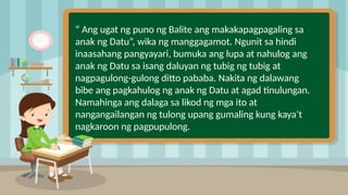 2
“ Ang ugat ng puno ng Balite ang makakapagpagaling sa
anak ng Datu”, wika ng manggagamot. Ngunit sa hindi
inaasahang pangyayari, bumuka ang lupa at nahulog ang
anak ng Datu sa isang daluyan ng tubig ng tubig at
nagpagulong-gulong ditto pababa. Nakita ng dalawang
bibe ang pagkahulog ng anak ng Datu at agad tinulungan.
Namahinga ang dalaga sa likod ng mga ito at
nangangailangan ng tulong upang gumaling kung kaya’t
nagkaroon ng pagpupulong.
 