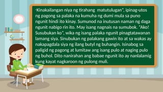 2
“Kinakailangan niya ng tirahang matutulugan”, ipinag-utos
ng pagong sa palaka na kumuha ng dumi mula sa puno
ngunit hindi ito kinay. Sumunod na inutusan naman ng daga
ngunit nabigo rin ito. May isang nagnais na sumubok. “Ako!
Susubukan ko”, wika ng isang palaka ngunit pinagtatawanan
lamang siya. Sinubukan ng palakang gawin ito at sa wakas ay
nakapagdala siya ng ilang butyl ng buhangin. Isinabog sa
paligid ng pagong at lumitaw ang isang pulo at naging pulo
ng buhol. Dito nanirahan ang babae ngunit ito ay nanlalamig
kung kayat nagkaroon ng pulong muli.
 