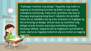 2
“Kailangan mainitan ang dalaga” Nagsalita ang maliit na
pagong at sinubukang kumuha ng kidlat sa ulap upang
makagawa ng liwanag. Isang araw, gumalaw ang ulap at
tinangay ang pagong kung kaya’t nakakuha ito ng kidlat.
Mula rito ay nakalikha sila ng araw at buwan na nagbigay ng
init at liwanag sa dalaga. Simula noon ay nanirahan ang
dalaga sa pulo kasama ang isang matandang lalaking
kaniyang nakilala. Nagsama sila at nagkaroon ng kambal na
anak, ang isa ay nagging mabuti at ang isa naman ay nagging
masama.
 