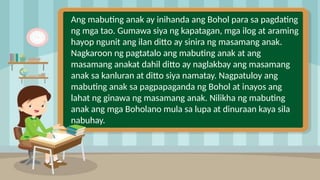 2
Ang mabuting anak ay inihanda ang Bohol para sa pagdating
ng mga tao. Gumawa siya ng kapatagan, mga ilog at araming
hayop ngunit ang ilan ditto ay sinira ng masamang anak.
Nagkaroon ng pagtatalo ang mabuting anak at ang
masamang anakat dahil ditto ay naglakbay ang masamang
anak sa kanluran at ditto siya namatay. Nagpatuloy ang
mabuting anak sa pagpapaganda ng Bohol at inayos ang
lahat ng ginawa ng masamang anak. Nilikha ng mabuting
anak ang mga Boholano mula sa lupa at dinuraan kaya sila
nabuhay.
 