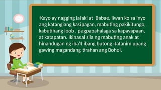 2
“Kayo ay nagging lalaki at Babae, iiwan ko sa inyo
ang katangiang kasipagan, mabuting pakikitungo,
kabutihang loob , pagpapahalaga sa kapayapaan,
at katapatan. Ikinasal sila ng mabuting anak at
hinandugan ng iba’t ibang butong itatanim upang
gawing magandang tirahan ang Bohol.
 