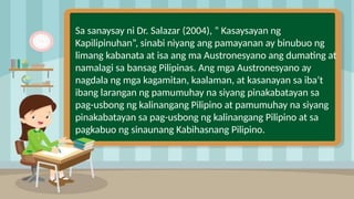 Sa sanaysay ni Dr. Salazar (2004), “ Kasaysayan ng
Kapilipinuhan”, sinabi niyang ang pamayanan ay binubuo ng
limang kabanata at isa ang ma Austronesyano ang dumating at
namalagi sa bansag Pilipinas. Ang mga Austronesyano ay
nagdala ng mga kagamitan, kaalaman, at kasanayan sa iba’t
ibang larangan ng pamumuhay na siyang pinakabatayan sa
pag-usbong ng kalinangang Pilipino at pamumuhay na siyang
pinakabatayan sa pag-usbong ng kalinangang Pilipino at sa
pagkabuo ng sinaunang Kabihasnang Pilipino.
 