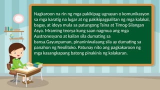 Nagkaroon na rin ng mga pakikipag-ugnayan o komunikasyon
sa mga karatig na lugar at ng pakikipagpalitan ng mga kalakal,
bagay, at ideya mula sa patungong Tsina at Timog-Silangan
Asya. Mraming teorya kung saan nagmua ang mga
Austronesyano at kailan sila dumating sa
bansa.Gayunpaman, pinaniniwalaang sila ay dumating sa
panahon ng Neolitoko. Patunay nito ang pagkakaroon ng
mga kasangkapang batong pinakinis ng kalakaran.
 