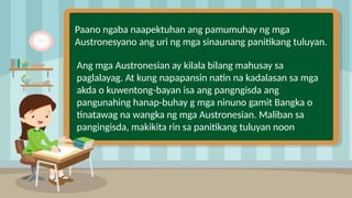 Paano ngaba naapektuhan ang pamumuhay ng mga
Austronesyano ang uri ng mga sinaunang panitikang tuluyan.
Ang mga Austronesian ay kilala bilang mahusay sa
paglalayag. At kung napapansin natin na kadalasan sa mga
akda o kuwentong-bayan isa ang pangngisda ang
pangunahing hanap-buhay g mga ninuno gamit Bangka o
tinatawag na wangka ng mga Austronesian. Maliban sa
pangingisda, makikita rin sa panitikang tuluyan noon
 