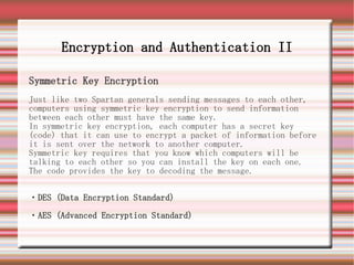 Encryption and Authentication II

Symmetric Key Encryption
Just like two Spartan generals sending messages to each other,
computers using symmetric key encryption to send information
between each other must have the same key.
In symmetric key encryption, each computer has a secret key
(code) that it can use to encrypt a packet of information before
it is sent over the network to another computer.
Symmetric key requires that you know which computers will be
talking to each other so you can install the key on each one.
The code provides the key to decoding the message.


・DES (Data Encryption Standard)

・AES (Advanced Encryption Standard)
 