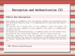 Encryption and Authentication III

Public Key Encryption
Also known as asymmetric key encryption, public key encryption uses
two different keys at once -- a combination of a private key and a
public key.
The private key is known only to your computer, while the public key
is given by your computer to any computer that wants to communicate
securely with it.
To decode an encrypted message, a computer must use the public key,
provided by the originating computer, and its own private key.
Although a message sent from one computer to another won't be secure
since the public key used for encryption is published and available
to anyone, anyone who picks it up can't read it without the private
key.


・PGP (Pretty Good Privacy)
 