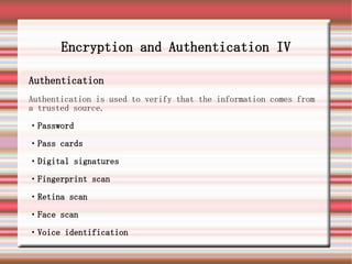 Encryption and Authentication IV

Authentication
Authentication is used to verify that the information comes from
a trusted source.

・Password

・Pass cards

・Digital signatures

・Fingerprint scan

・Retina scan

・Face scan

・Voice identification
 