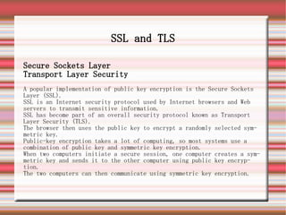 SSL and TLS

Secure Sockets Layer
Transport Layer Security
A popular implementation of public key encryption is the Secure Sockets
Layer (SSL).
SSL is an Internet security protocol used by Internet browsers and Web
servers to transmit sensitive information.
SSL has become part of an overall security protocol known as Transport
Layer Security (TLS).
The browser then uses the public key to encrypt a randomly selected sym-
metric key.
Public-key encryption takes a lot of computing, so most systems use a
combination of public key and symmetric key encryption.
When two computers initiate a secure session, one computer creates a sym-
metric key and sends it to the other computer using public key encryp-
tion.
The two computers can then communicate using symmetric key encryption.
 