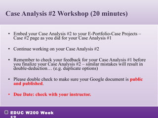 Case Analysis #2 Workshop (20 minutes) Embed your Case Analysis #2 to your E-Portfolio-Case Projects – Case #2 page as you did for your Case Analysis #1 Continue working on your Case Analysis #2 Remember to check your feedback for your Case Analysis #1 before you finalize your Case Analysis #2 – similar mistakes will result in double-deduction… (e.g. duplicate options) Please double check to make sure your Google document is  public and published . Due Date: check with your instructor. 