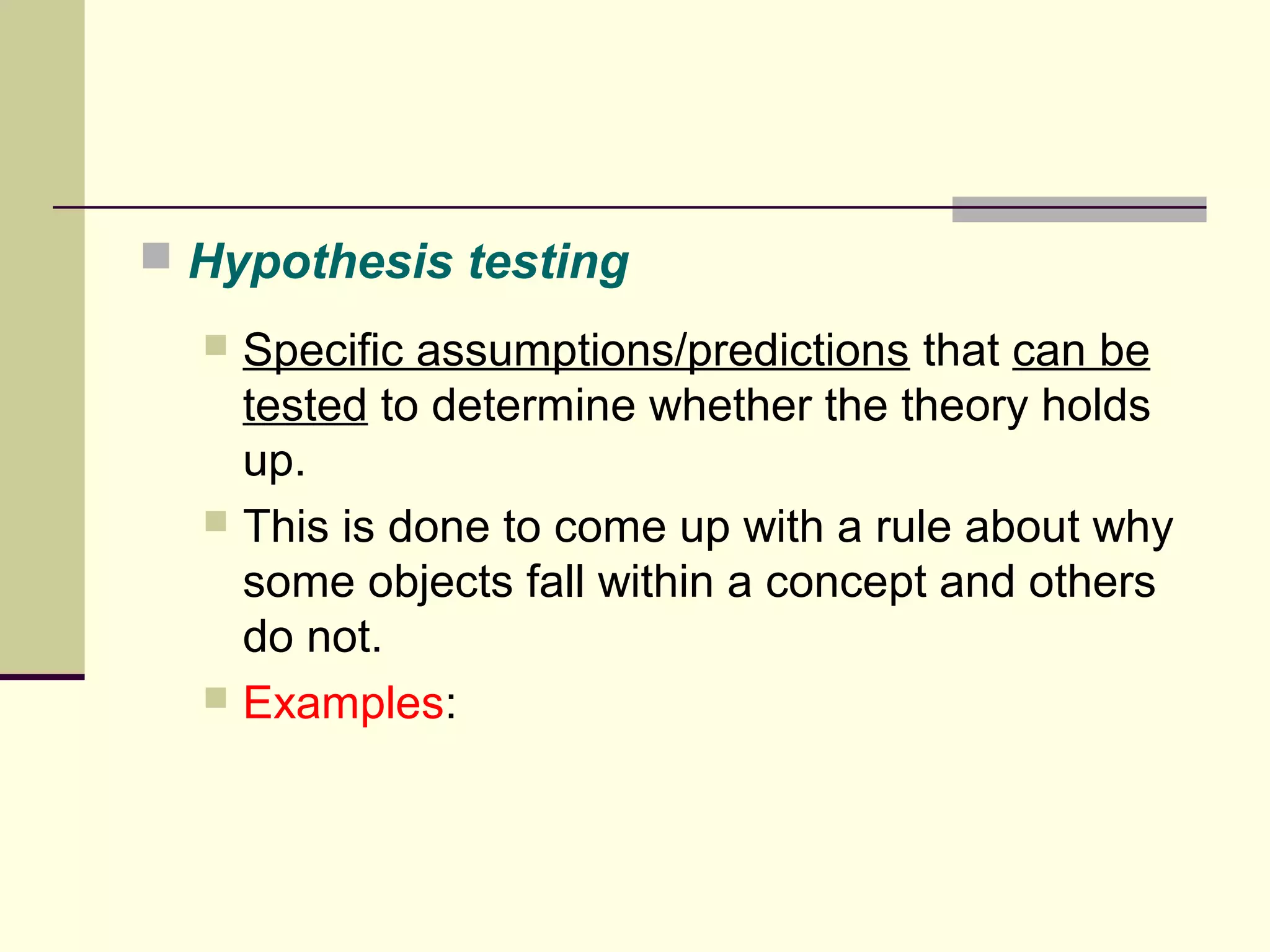  Hypothesis testing 
 Specific assumptions/predictions that can be 
tested to determine whether the theory holds 
up. 
 This is done to come up with a rule about why 
some objects fall within a concept and others 
do not. 
 Examples: 
 