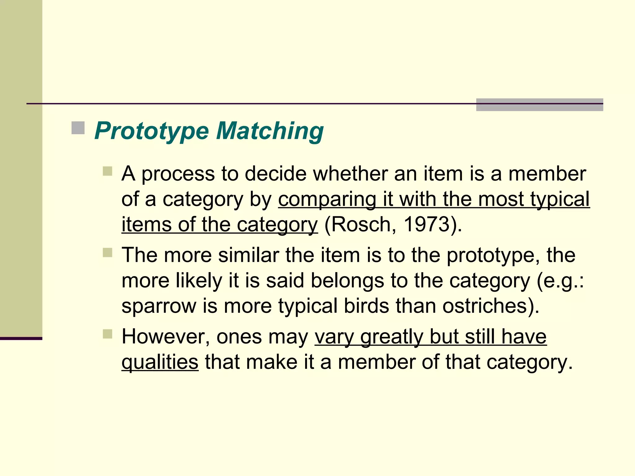  Prototype Matching 
 A process to decide whether an item is a member 
of a category by comparing it with the most typical 
items of the category (Rosch, 1973). 
 The more similar the item is to the prototype, the 
more likely it is said belongs to the category (e.g.: 
sparrow is more typical birds than ostriches). 
 However, ones may vary greatly but still have 
qualities that make it a member of that category. 
 