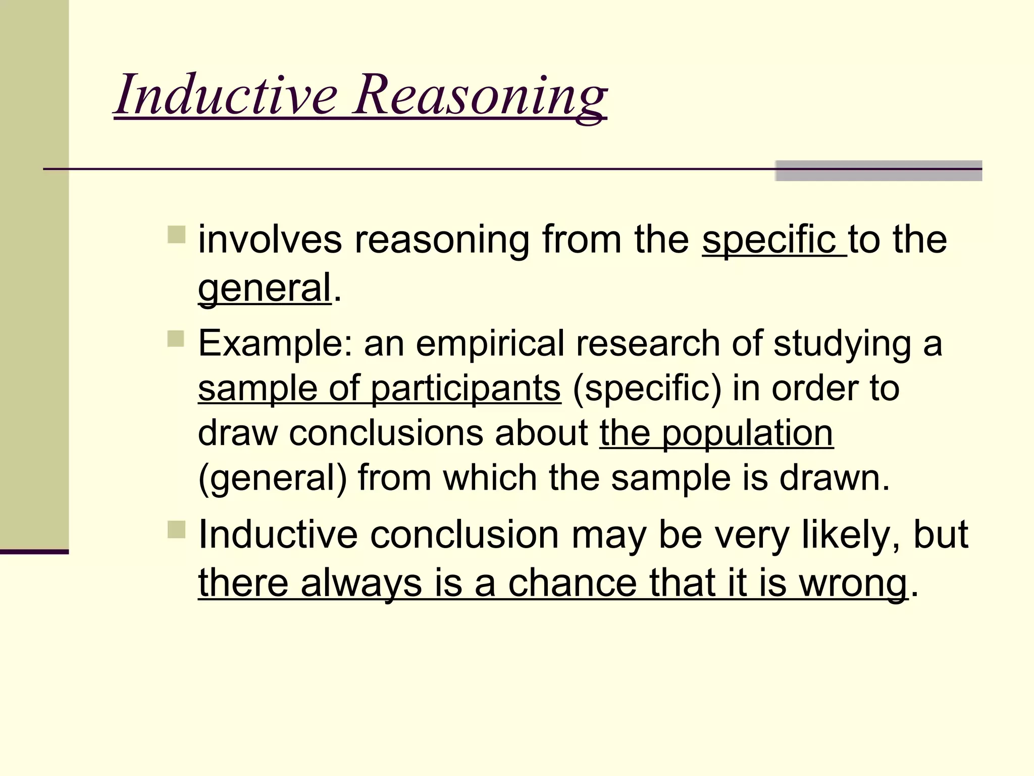 Inductive Reasoning 
 involves reasoning from the specific to the 
general. 
 Example: an empirical research of studying a 
sample of participants (specific) in order to 
draw conclusions about the population 
(general) from which the sample is drawn. 
 Inductive conclusion may be very likely, but 
there always is a chance that it is wrong. 
 
