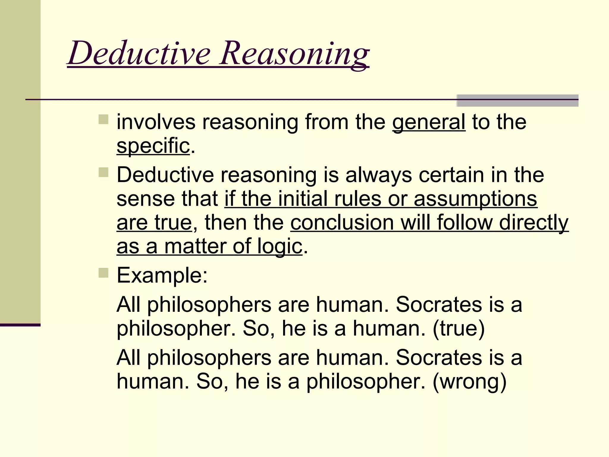 Deductive Reasoning 
 involves reasoning from the general to the 
specific. 
 Deductive reasoning is always certain in the 
sense that if the initial rules or assumptions 
are true, then the conclusion will follow directly 
as a matter of logic. 
 Example: 
All philosophers are human. Socrates is a 
philosopher. So, he is a human. (true) 
All philosophers are human. Socrates is a 
human. So, he is a philosopher. (wrong) 
 