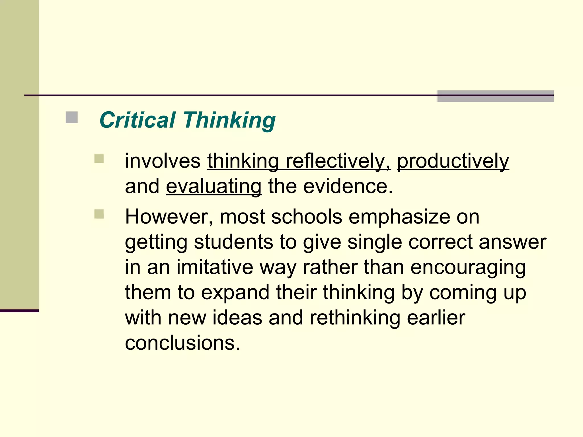  Critical Thinking 
 involves thinking reflectively, productively 
and evaluating the evidence. 
 However, most schools emphasize on 
getting students to give single correct answer 
in an imitative way rather than encouraging 
them to expand their thinking by coming up 
with new ideas and rethinking earlier 
conclusions. 
 