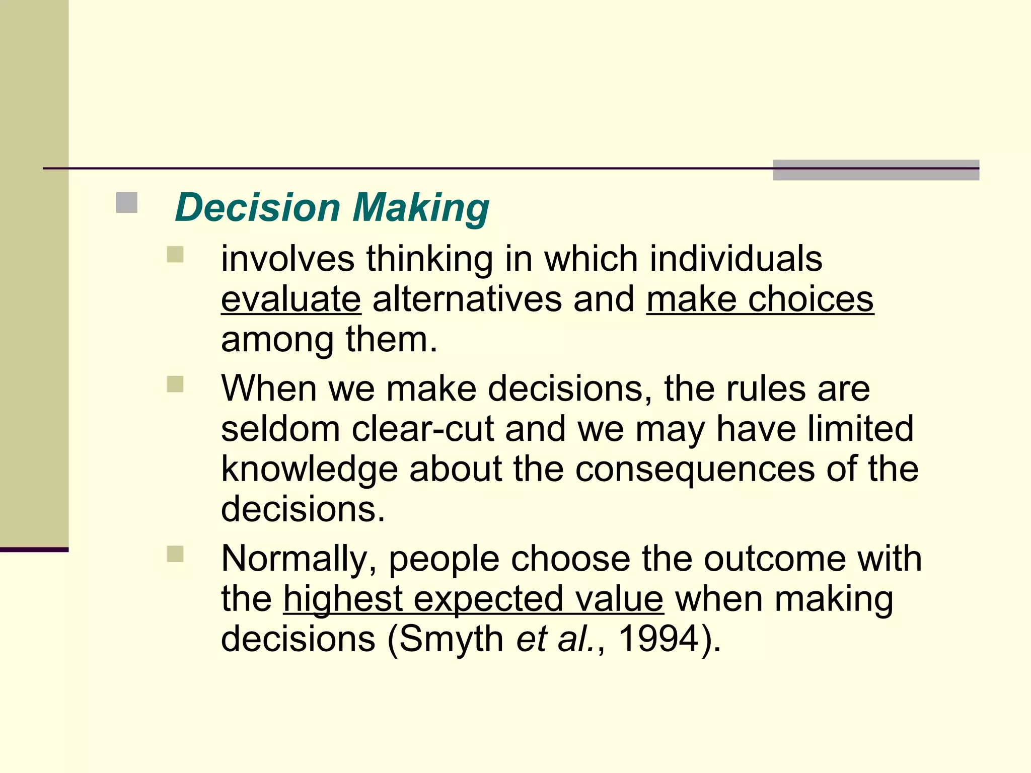  Decision Making 
 involves thinking in which individuals 
evaluate alternatives and make choices 
among them. 
 When we make decisions, the rules are 
seldom clear-cut and we may have limited 
knowledge about the consequences of the 
decisions. 
 Normally, people choose the outcome with 
the highest expected value when making 
decisions (Smyth et al., 1994). 
 