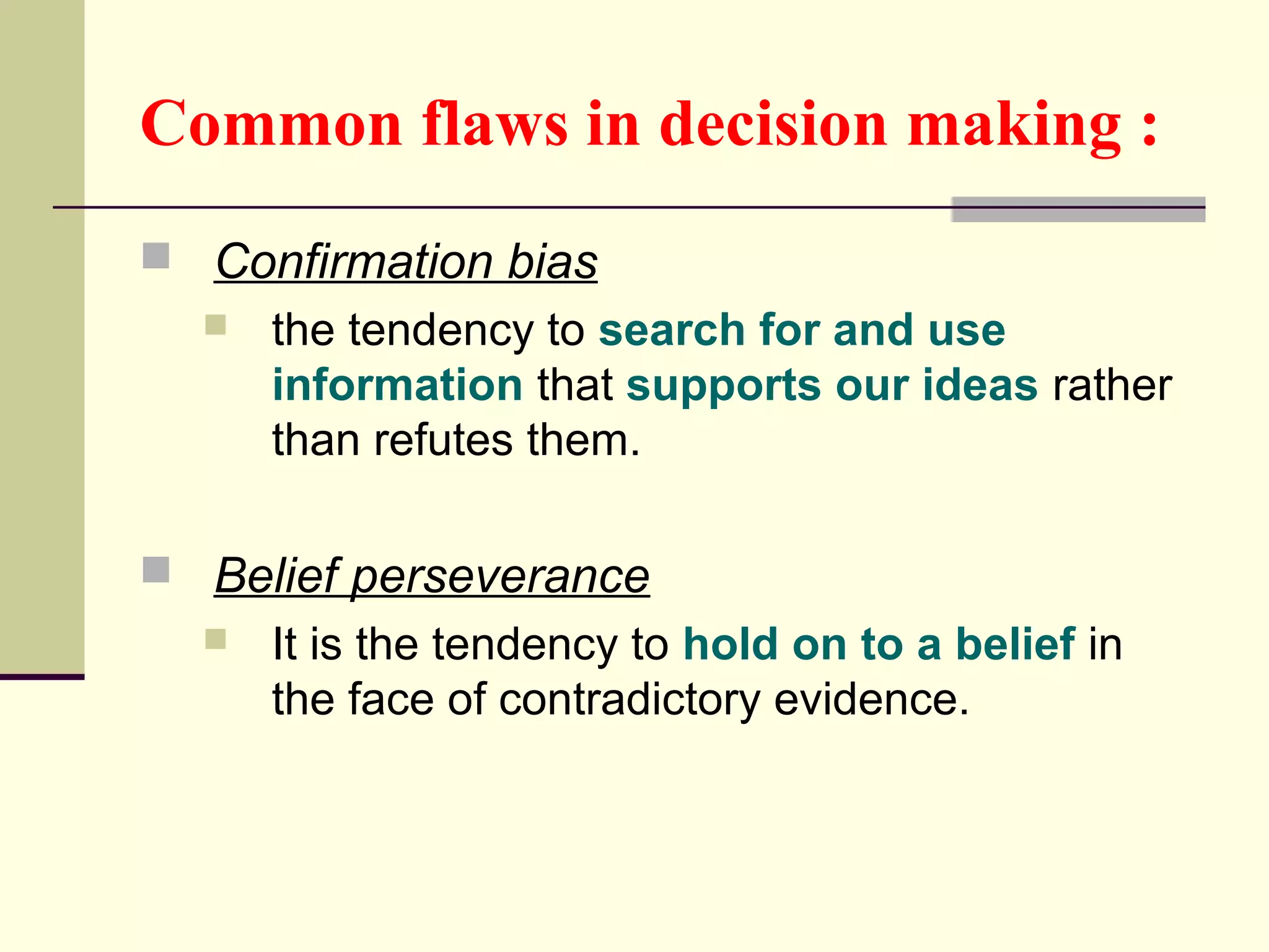 Common flaws in decision making : 
 Confirmation bias 
 the tendency to search for and use 
information that supports our ideas rather 
than refutes them. 
 Belief perseverance 
 It is the tendency to hold on to a belief in 
the face of contradictory evidence. 
 