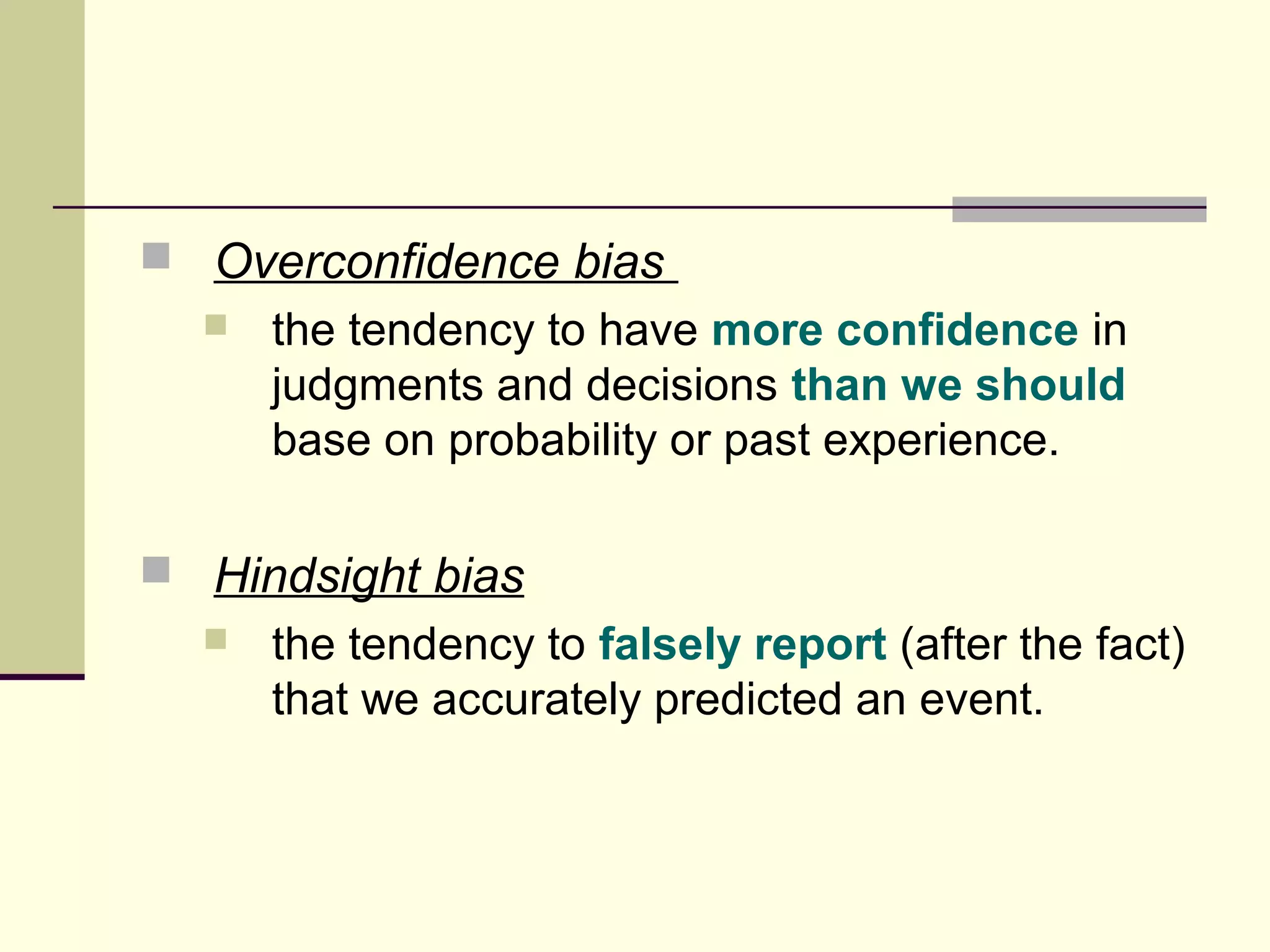  Overconfidence bias 
 the tendency to have more confidence in 
judgments and decisions than we should 
base on probability or past experience. 
 Hindsight bias 
 the tendency to falsely report (after the fact) 
that we accurately predicted an event. 
 